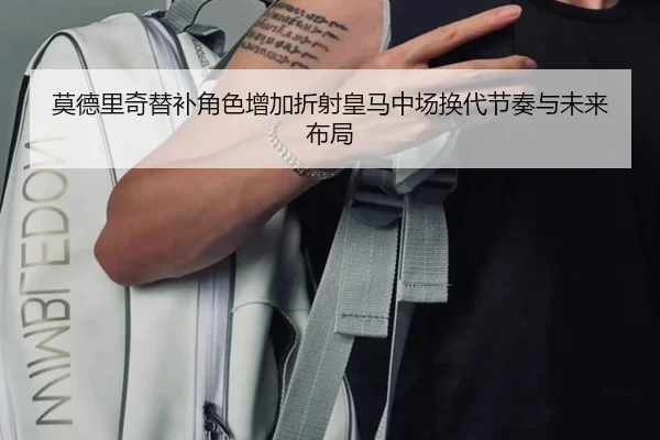 莫德里奇替补角色增加折射皇马中场换代节奏与未来布局