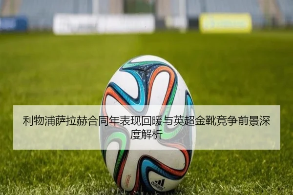 利物浦萨拉赫合同年表现回暖与英超金靴竞争前景深度解析